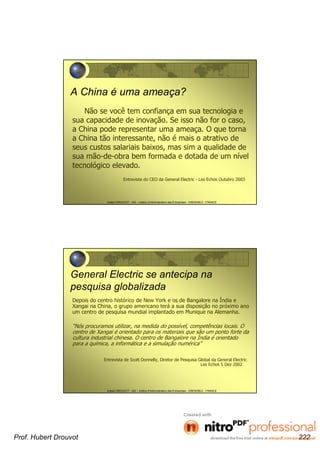 Hubert DROUVOT - IAE – Institut d’Administration des Entreprises - GRENOBLE - FRANCE
A China é uma ameaça?
Não se você tem confiança em sua tecnologia e
sua capacidade de inovação. Se isso não for o caso,
a China pode representar uma ameaça. O que torna
a China tão interessante, não é mais o atrativo de
seus custos salariais baixos, mas sim a qualidade de
sua mão-de-obra bem formada e dotada de um nível
tecnológico elevado.
Entrevista do CEO da General Electric - Les Echos Outubro 2003
Hubert DROUVOT - IAE – Institut d’Administration des Entreprises - GRENOBLE - FRANCE
General Electric se antecipa na
pesquisa globalizada
Depois do centro histórico de New York e os de Bangalore na Índia e
Xangai na China, o grupo americano terá a sua disposição no próximo ano
um centro de pesquisa mundial implantado em Munique na Alemanha.
“Nós procuramos utilizar, na medida do possível, competências locais. O
centro de Xangai é orientado para os materiais que são um ponto forte da
cultura industrial chinesa. O centro de Bangalore na Índia é orientado
para a química, a informática e a simulação numérica”
Entrevista de Scott Donnelly, Diretor de Pesquisa Global da General Electric
Les Echos 5 Dez 2002
Prof. Hubert Drouvot 222
 
