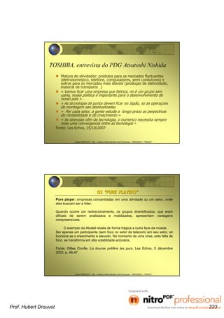 Hubert DROUVOT - IAE – Institut d’Administration des Entreprises - GRENOBLE - FRANCE
TOSHIBA, entrevista do PDG Atsutoshi Nishida
Mistura de atividades: produtos para os mercados fluctuantes
(eletrodomestico, telefone, computadores, semi condutores) e
outros para os mercados mais staveis (produçao de eletricidade,
material de transporte…)
« Vamos ficar uma empresa que fabrica, no é um grupo sem
usina, nossa politica é importante para o desenvolvimento de
nosso pais »
« As tecnologia de ponta devem ficar no Japão, so as operaçoes
de montagem sao deslocalizadas
« Por cada setor, a gente estuda a longo prazo as perpectivas
de rentabilidade e de crescimento »
« As sinergias vêm da tecnologia, o numerico necessita sempre
mais uma convergencia entre as tecnologia »
Fonte: Les Echos, 15/10/2007
Hubert DROUVOT - IAE – Institut d’Administration des Entreprises - GRENOBLE - FRANCE
OSOS ““PURE PLAYERSPURE PLAYERS””
Pure player: empresas concentradas em uma atividade ou um setor, onde
elas buscam ser a líder.
Quando ocorre um redirecionamento, os grupos diversificados, que eram
difíceis de serem analisados e mobilizados, apresentam vantagens
compreensíveis.
O exemplo da Alcatel revela de forma trágica a outra face da moeda.
Ser apenas um participante (sem foco no setor de telecom) em seu setor, só
funciona se o crescimento é elevado. No momento de uma crise, esta falta de
foco, se transforma em alta volatilidade acionária.
Fonte: Gilles Coville, La bourse préfère les purs, Les Echos, 5 décembre
2002, p. 46-47.
Prof. Hubert Drouvot 223
 