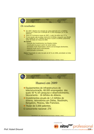 Hubert DROUVOT - IAE – Institut d’Administration des Entreprises - GRENOBLE - FRANCE
Os resultados:
. Em 2007: Objetivo de redução de custos estimado em 1,4 bilhões
d’euros em 3 anos com a extinção de 12.500 empregos (16 % dos
efetivos).
Sobre os 9 primeiros meses de 2007, o valor da ações caiu 37 %.
O novo grupo vale na bolsa menos de 16 bilhões enquanto que Alcatel
esta cotada em 18, 3 bilhões de euros e Lucent 10 bilhões justamente
antes da fusão em março de 2006.
As causas:
- Redução dos investimentos nos Estados Unidos.
- Construção do grupo à partir de varias fusões.
- Atividades muito dispersadas e dentro de tecnologias declinantes.
- Pesquisa muito pouco racionalizada.
- Administração contestada.
Cisco: Progressão no valor da ação de 60 % em 2006, prioridade na India
e na China.
Hubert DROUVOT - IAE – Institut d’Administration des Entreprises - GRENOBLE - FRANCE
Huawei em 2009
Equipamentos de infraestructura de
telecomunicação, 68.000 empregados dos
quais 50 % em pesquisa e desenvolvimento,
faturamento : 16 bilhões de dólares.
Investimentos anuaís de 1,5 bilhões de
dólares, laboratórios em Dallas, Stockholm,
Bangalore, Moscou, São Francisco.
Titular de 5.000 patentes.
O concorrente nacional: ZTE
Prof. Hubert Drouvot 226
 