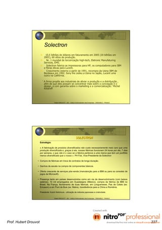 Hubert DROUVOT - IAE – Institut d’Administration des Entreprises - GRENOBLE - FRANCE
Solectron
10,5 bilhões de dólares em faturamento em 2005 (20 bilhões em
2001), 60 sítios de produção.
Nr. 1 mundial de terceirização high-tech, Eletronic Manufaturing
Services, EMS.
Solectron fabrica as impressoras para HP, os computadores para IBM
e fibras óticas para Lucent.
Crescimento externo a partir de 1991, recompra da Usina IBM de
Bordeaux em 1992. Sony lhe cedeu a Usina no Japão, Lucent uma
outra na Califórnia.
‘ A firma propõe aos industriais de aliviar a produção e a distribuição ,
afim de que eles possam se concentrar mais sobre a concepção e o
design, e com garantia sobre o marketing e a comercialização.’ Michel
Ktitareff
Hubert DROUVOT - IAE – Institut d’Administration des Entreprises - GRENOBLE - FRANCE
SOLECTRONSOLECTRON
Estratégia:
« A fabricação de produtos diversificados não custa necessariamente mais caro que uma
produção diversificada e, graças à ela, nossas fábricas funcionam 24 horas por dia, 7 dias
por semana, o que não é o caso se a fábrica pertence a uma marca que tem um portfólio
menos diversificado que o nosso ». PH Fok, Vice-Presidente da Solectron
• Compra de fábricas em troca de contratos de longa duração.
• Ganhos de escala na compra de componentes básicos.
• Oferta crescente de serviços pós-venda (manutenção para a IBM ou para os consoles de
jogos da Microsoft).
• Presença tanto em países desenvolvidos como em via de desenvolvimento (com baixos
salários), 10 mil empregados em Guadalajara (México), compra da fábrica da IBM no
Brasil. Na França, fechamento de duas fábricas, em Longuenesse, Pas de Calais (ex:
Ericsson) e em Pont de Buis (ex: Matra), transferência para a China e Romênia.
Presidente: Koichi Nishimura - utilização de métodos japoneses e criatividade.
Prof. Hubert Drouvot 227
 