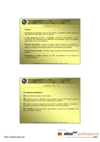 Hubert DROUVOT - IAE – Institut d’Administration des Entreprises - GRENOBLE - FRANCE
Contexto:
• Crescimento do mercado: vendas de 260 milhões de unidades em 2007, previsão de
300 milhões em 2008. Laptop: 37 % do mercado.
• O valor agregado de um PC é « confiscado » pela Intel e pela Microsoft, os ciclos
tecnológicos são determinados pelo fabricante do processador e 99% dos resultados
operacionais do setor a ele pertencem.
• Produção padronizada: a marca e a pesquisa contam menos que a montagem dos
blocos de componentes, produtos nos quatro cantos do mundo, entradas de novos
players, as marcas dos distribuidores detêm 21% do mercado norte americano.
• Fragmentação do mercado: na América Latina, os pequenos fabricantes detêm 60% do
mercado.
• Concorrência no preço: problema do custo de estocagem de um produto de
« alta perecibilidade ».
O MUNDO DOS PCO MUNDO DOS PC’’ss
Hubert DROUVOT - IAE – Institut d’Administration des Entreprises - GRENOBLE - FRANCE
O MUNDO DOS PCO MUNDO DOS PC’’ss
As respostas estratégicas:
Dell: venda direta, produção sob encomenda.
IBM: oferta de serviços, a IBM adota como estratégia a venda de PC’s mesmo não sendo
lucrativa para poder vender serviços e softwares para os clientes.
HP: tentativa de venda conjugada, conjunto de PC + aparelhos digitais + impressoras +
acessórios. As impressoras representam entre 60% e 80% dos lucros da HP.
HP + Compaq: economia de escala, reestruturação, mas risco de uma exposição muito
forte em um setor complicado.
Prof. Hubert Drouvot 229
 