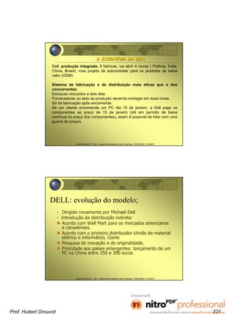 Hubert DROUVOT - IAE – Institut d’Administration des Entreprises - GRENOBLE - FRANCE
A ESTRATA ESTRATÉÉGIA DA DELLGIA DA DELL
Dell: produção integrada. 9 fabricas, vai abrir 4 novas ( Polônia, Índia,
China, Brasil), mas projeto de subcontratar para os produtos de baixa
valor (ODM)
Sistema de fabricação e de distribuição mais eficaz que o dos
concorrentes:
Estoques reduzidos a dois dias.
Fornecedores ao lado da produção devendo entregar em duas horas.
Só há fabricação após encomenda.
Se um cliente encomenda um PC dia 15 de janeiro, a Dell paga os
componentes ao preço de 15 de janeiro (útil em período de baixa
contínua do preço dos componentes), assim é possível de lidar com uma
guerra de preços.
Hubert DROUVOT - IAE – Institut d’Administration des Entreprises - GRENOBLE - FRANCE
DELL: evolução do modelo;
- Dirigido novamente por Michael Dell
- Introdução da distribuição indireta:
Acordo com Wall Mart para os mercados americanos
e canadenses.
Acordo com o primeiro distribuidor chinês de material
elétrico e informático, Gome
Pesquisa de inovação e de originalidade.
Prioridade aos países emergentes: lançamento de um
PC na China entre 250 e 390 euros
Prof. Hubert Drouvot 221
 