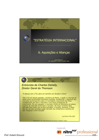 “ESTRATÉGIA INTERNACIONAL”
6. Aquisições e Alianças
Hubert DROUVOT
IAE - GRENOBLE – FRANCE, UNAMA - Brasil
Hubert DROUVOT - IAE – Institut d’Administration des Entreprises - GRENOBLE - FRANCE
Entrevista de Charles Dehelly,
Diretor Geral da Thomson
“A aliança com a TCL abre um caminho em direção à China”
“Até o fim do século passado, a América do Norte, o Japão e a Europa do
Oeste eram os principais mercados mundiais. Atualmente, a abertura dos
mercados da Europa do Leste e o formidável crescimento da China
multiplicaram por dois o mercado e com taxas prodigiosas de
crescimento. No ano passado, o mercado chinês de televisores já estava
superior ao mercado americano e europeu. No futuro próximo esse
mercado será maior que os dois somados. A escolha, portanto, é clara:
não ser um ator principal neste mercado nos condenaria a sermos um
ator marginal a nível mundial”
Les Echos 9 Mar 2004
Prof. Hubert Drouvot 235
 