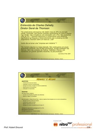 Hubert DROUVOT - IAE – Institut d’Administration des Entreprises - GRENOBLE - FRANCE
Entrevista de Charles Dehelly,
Diretor Geral da Thomson
“Os construtores estrangeiros não detém mais de 20% do mercado
chinês. Conclusão, para ganhar posições significativas na China é preciso
“ser chinês”, daí a criação de uma sociedade com a TCL. Nós possuímos
33% da TCL – Thomson Electronics e conservamos uma influência
significativa na Pesquisa e Desenvolvimento com a presença de 600
engenheiros Thomson sobre um total de 1.100”
Vocês vão se tornar uma “empresa sem indústria” ?
“De maneira alguma é a nossa intenção. Nós continuamos um grupo
fortemente industrial. Dos 65.000 funcionários, 50.000 trabalham nas
fábricas. Além das unidades da Polônia, Tailândia e México, nós
mantemos um grande aparelho industrial, na pós-produção.”
Les Echos 9 Mar 2004
Hubert DROUVOT - IAE – Institut d’Administration des Entreprises - GRENOBLE - FRANCE
OBJETIVOS:
• Fortalecimento das duas marcas.
• Integração da rede de concessionárias.
• Sinergia de produtos, redução do número de plataformas.
• Realinhamento de fornecedores.
• Unificação de componentes.
DESAFIOS:
(de Carlos Ghosn, brasileiro)
• Conciliar duas filosofias de gestão muito diferentes.
• Demitir no Japão 12 mil pessoas.
Dois anos após o « Nissan Revival Plan », todos os objetivos foram atingidos com um ano de antecedência:
• Redução de 20% na área de compras.
• Divisão pela metade da dívida.
• Margem operacional de 4,5%.
• Redução do número de plataformas de 24 para 15.
Utilização da capacidade de produção de 51% à 75%.
Manutenção do faturamento.
Em 2002, lançamento de 13 novos modelos.
RENAULT E NISSANRENAULT E NISSAN
Prof. Hubert Drouvot 236
 