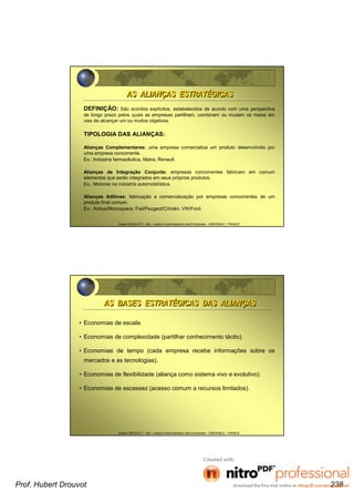 Hubert DROUVOT - IAE – Institut d’Administration des Entreprises - GRENOBLE - FRANCE
DEFINIÇÃO: São acordos explícitos, estabelecidos de acordo com uma perspectiva
de longo prazo pelos quais as empresas partilham, combinam ou mudam os meios em
vias de alcançar um ou muitos objetivos.
TIPOLOGIA DAS ALIANÇAS:
Alianças Complementares: uma empresa comercializa um produto desenvolvido por
uma empresa concorrente.
Ex.: Indústria farmacêutica, Matra, Renault.
Alianças de Integração Conjunta: empresas concorrentes fabricam em comum
elementos que serão integrados em seus próprios produtos.
Ex.: Motores na indústria automobilística.
Alianças Aditivas: fabricação e comercialização por empresas concorrentes de um
produto final comum.
Ex.: Airbus/Monospace; Fiat/Peugeot/Citroën; VW/Ford.
AS ALIANÇAS ESTRATÉGICASAS ALIANÇAS ESTRATÉGICAS
Hubert DROUVOT - IAE – Institut d’Administration des Entreprises - GRENOBLE - FRANCE
• Economias de escala.
• Economias de complexidade (partilhar conhecimento tácito).
• Economias de tempo (cada empresa recebe informações sobre os
mercados e as tecnologias).
• Economias de flexibilidade (aliança como sistema vivo e evolutivo).
• Economias de escassez (acesso comum a recursos limitados).
AS BASES ESTRATÉGICAS DAS ALIANÇASAS BASES ESTRATÉGICAS DAS ALIANÇAS
Prof. Hubert Drouvot 238
 