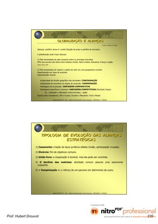 Hubert DROUVOT - IAE – Institut d’Administration des Entreprises - GRENOBLE - FRANCE
Fonte: K. Ohmae, M. Kinsey
Alianças: partilhar ativos ≠ cartéis (fixação de preço e partilha de mercado).
A globalização pode impor alianças:
1) Pela necessidade de estar presente sobre os principais mercados.
90% dos acordos são feitos entre Estados Unidos, Reino Unidos, Alemanha, França e Japão.
Fonte: Ernst, 1991
2) Pela necessidade de repartir a cadeia de valor em uma perspectiva mundial:
Especialização por tipos de produtos
Especialização vertical
•Capacidade de divisão geográfica das atividades: CONFIGURAÇÃO
•Capacidade de coordenar as etapas de produção: COORDENAÇÃO
•Vantagens de localização: VANTAGENS COMPARATIVAS
•Vantagens específicas à empresa: VANTAGENS COMPETITIVAS (Muchaeli, Kogut)
Ex.: Caterpillar e Mitsubishi contra Komatsu - Japão
Acordo entre montadoras: GM e Toyota; Chrysler e Mitsubishi; Ford e Mazda
GLOBALIZAÇÃO E ALIANÇASGLOBALIZAÇÃO E ALIANÇAS
Hubert DROUVOT - IAE – Institut d’Administration des Entreprises - GRENOBLE - FRANCE
1) Casamento: criação de laços jurídicos sólidos (fusão, participação cruzada).
2) Divórcio: fim de objetivos comuns.
3) União livre: a cooperação é durável, mas ela pode ser revertida.
4) O declínio das matrizes: atividade comum assume uma autonomia
crescente.
5) « Vampirização »: o reforço de um parceiro em detrimento de outro.
TIPOLOGIA DE EVOLUÇÃO DAS ALIANÇAS
ESTRATÉGICAS
TIPOLOGIA DE EVOLUÇÃO DAS ALIANÇAS
ESTRATÉGICAS
Prof. Hubert Drouvot 239
 