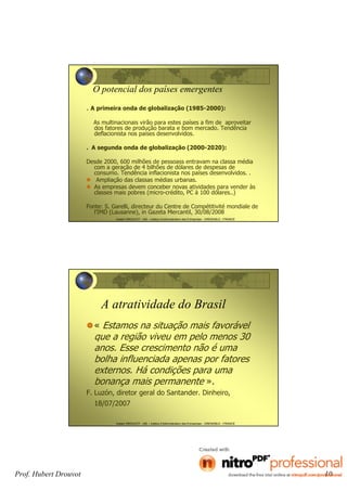 Prof. Hubert Drouvot 10
Hubert DROUVOT - IAE – Institut d’Administration des Entreprises - GRENOBLE - FRANCE
O potencial dos países emergentes
. A primeira onda de globalização (1985-2000):
As multinacionais virão para estes países a fim de aproveitar
dos fatores de produção barata e bom mercado. Tendência
deflacionista nos países desenvolvidos.
. A segunda onda de globalização (2000-2020):
Desde 2000, 600 milhões de pessoass entravam na classa média
com a geração de 4 bilhões de dólares de despesas de
consumo. Tendência inflacionista nos países desenvolvidos. .
Ampliação das classas médias urbanas.
As empresas devem conceber novas atividades para vender às
classes mais pobres (micro-crédito, PC à 100 dólares..)
Fonte: S. Garelli, directeur du Centre de Compétitivité mondiale de
l’IMD (Lausanne), in Gazeta Mercantil, 30/08/2008
Hubert DROUVOT - IAE – Institut d’Administration des Entreprises - GRENOBLE - FRANCE
A atratividade do Brasil
« Estamos na situação mais favorável
que a região viveu em pelo menos 30
anos. Esse crescimento não é uma
bolha influenciada apenas por fatores
externos. Há condições para uma
bonança mais permanente ».
F. Luzón, diretor geral do Santander. Dinheiro,
18/07/2007
 