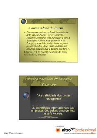 Prof. Hubert Drouvot 11
Hubert DROUVOT - IAE – Institut d’Administration des Entreprises - GRENOBLE - FRANCE
A atratividade do Brasil
« Com quase certeza, o Brasil tem à frente
dele, 20 até 25 anos de crescimento.
Podemos comparar esta perspectiva com a
época dos « trinta anos gloriosos » da
França, que se iniciou depois da segunda
guerra mundial. Além disso, o Brasil tem
recursos naturais que a Europa não tem ».
F.Doosa, Pdt da Société Générale do Brasil
Fonte: Les Echos, 15/03/2010
Marketing e NegMarketing e Negóócios Internacionaiscios Internacionais
SustentareSustentare
“A atratividade dos países
emergentes”
Hubert DROUVOT
IAE - GRENOBLE France - UNAMA Brasil
3. Estratégias internacionais das
empresas dos países emergentes:
as late movers.
 