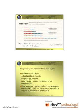 Prof. Hubert Drouvot 12
Hubert DROUVOT - IAE – Institut d’Administration des Entreprises - GRENOBLE - FRANCE
Hubert DROUVOT - IAE – Institut d’Administration des Entreprises - GRENOBLE - FRANCE
As aquisições das empresas brasileiras lá fora
Os fatores favoráveis:
- estabilização da moeda
- irrigação de créditos
- crescimento mundial da demanda por
commodities
Uma mudança rápida e radical que aconteceu
com quase um século de atraso em relação a
empresas americanas e européias
 