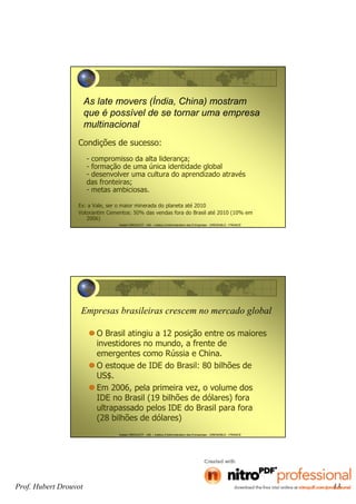 Prof. Hubert Drouvot 13
Hubert DROUVOT - IAE – Institut d’Administration des Entreprises - GRENOBLE - FRANCE
As late movers (Índia, China) mostram
que é possível de se tornar uma empresa
multinacional
Condições de sucesso:
- compromisso da alta liderança;
- formação de uma única identidade global
- desenvolver uma cultura do aprendizado através
das fronteiras;
- metas ambiciosas.
Ex: a Vale, ser o maior minerada do planeta até 2010
Votorantim Cementos: 50% das vendas fora do Brasil até 2010 (10% em
2006)
Hubert DROUVOT - IAE – Institut d’Administration des Entreprises - GRENOBLE - FRANCE
Empresas brasileiras crescem no mercado global
O Brasil atingiu a 12 posição entre os maiores
investidores no mundo, a frente de
emergentes como Rússia e China.
O estoque de IDE do Brasil: 80 bilhões de
US$.
Em 2006, pela primeira vez, o volume dos
IDE no Brasil (19 bilhões de dólares) fora
ultrapassado pelos IDE do Brasil para fora
(28 bilhões de dólares)
 