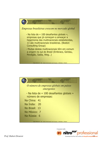 Prof. Hubert Drouvot 14
Hubert DROUVOT - IAE – Institut d’Administration des Entreprises - GRENOBLE - FRANCE
Empresas brasileiras crescem no mercado global
- Na lista de « 100 desafiantes globais »,
empresas que já começam a ameaçar a
hegemonia das multinacionais estabelecidas,
13 são multinacionais brasileiras. (Boston
Consulting Group)
- Muitas destas multinacionais têm em comum
a origem no sul do Brasil (Embraco, Gerdau,
Perdigão, Sadia, Weg…)
Hubert DROUVOT - IAE – Institut d’Administration des Entreprises - GRENOBLE - FRANCE
O número de empresas globais em países
emergentes
- Na lista de « 100 desafiantes globais »
número de empresas:
Na China: 41
Na Índia: 20
No Brasil: 13
No México: 7
Na Rússia: 6
 