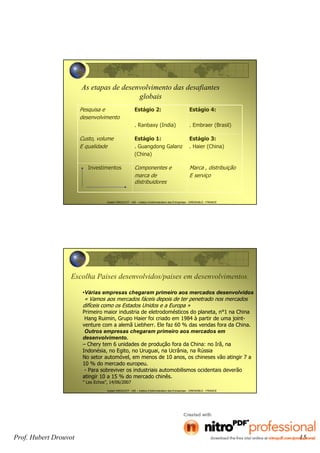 Prof. Hubert Drouvot 15
Hubert DROUVOT - IAE – Institut d’Administration des Entreprises - GRENOBLE - FRANCE
As etapas de desenvolvimento das desafiantes
globais
Pesquisa e
desenvolvimento
Estágio 2:
. Ranbaxy (India)
Estágio 4:
. Embraer (Brasil)
Custo, volume
E qualidade
Estágio 1:
. Guangdong Galanz
(China)
Estágio 3:
. Haier (China)
Investimentos Componentes e
marca de
distribuidores
Marca , distribuição
E serviço
Hubert DROUVOT - IAE – Institut d’Administration des Entreprises - GRENOBLE - FRANCE
•Várias empresas chegaram primeiro aos mercados desenvolvidos
« Vamos aos mercados fáceis depois de ter penetrado nos mercados
difíceis como os Estados Unidos e a Europa »
Primeiro maior industria de eletrodomésticos do planeta, n°1 na China
Hang Ruimin, Grupo Haier foi criado em 1984 à partir de uma joint-
venture com a alemã Liebherr. Ele faz 60 % das vendas fora da China.
Outros empresas chegaram primeiro aos mercados em
desenvolvimento.
– Chery tem 6 unidades de produção fora da China: no Irã, na
Indonésia, no Egito, no Uruguai, na Ucrânia, na Rússia
No setor automóvel, em menos de 10 anos, os chineses vão atingir 7 a
10 % do mercado europeu.
- Para sobreviver os industriais automobilismos ocidentais deverão
atingir 10 a 15 % do mercado chinês.
” Les Echos”, 14/06/2007
Escolha Paises desenvolvidos/paises em desenvolvimentos.
 
