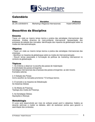 © Professor Hubert Drouvot 1
23, 24 e 25/09/2010 Marketing e Negocios Internacionais Hubert DROUVOT
Trazer um visão ao mesmo tempo teorica e pratica das estratégias internacionais das
empresas. Analisa dinamica do meio-ambiente internacional. Apresentação dos
processos de seleção dos mercados. Identificação dos impactos da globalização sobre os
modos de internacionalização.
- Trazer um visão ao mesmo tempo teorica e pratica das estratégias internacionais das
empresas.
- Identificar os impactos da globalizaçao sobre os modos de internacionalização.
- Discutir temas associados à formulação de politicas de marketing internacional no
contexto da globalização.
1. Os Critérios a observar na escolha dos paises de implantação
A atratividade dos países emergentes
Estratégias internacionais das empresas dos países emergentes: as late movers.
Exemplos setorias.
2. A Seleção dos Países
Como escolher os mercados prioritarios ? O enfoque teorico.
3. O conceito e os impactos da Globalização
As Indústrias Globais
4. Os Modos de Presença
Tipologia dos modos de Presença.
5. As Estratégias Globais
Aquisições e Alianças
O curso será desenvolvido por meio do sofware power point e datashow. Cabéra ao
docente estimular e mediar os debates, alèm de esclarecer pontos para garantir a
assimilação dos conteúdos;
 