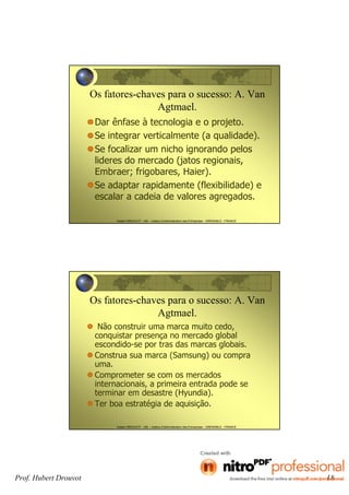 Prof. Hubert Drouvot 18
Hubert DROUVOT - IAE – Institut d’Administration des Entreprises - GRENOBLE - FRANCE
Os fatores-chaves para o sucesso: A. Van
Agtmael.
Dar ênfase à tecnologia e o projeto.
Se integrar verticalmente (a qualidade).
Se focalizar um nicho ignorando pelos
lideres do mercado (jatos regionais,
Embraer; frigobares, Haier).
Se adaptar rapidamente (flexibilidade) e
escalar a cadeia de valores agregados.
Hubert DROUVOT - IAE – Institut d’Administration des Entreprises - GRENOBLE - FRANCE
Os fatores-chaves para o sucesso: A. Van
Agtmael.
Não construir uma marca muito cedo,
conquistar presença no mercado global
escondido-se por tras das marcas globais.
Construa sua marca (Samsung) ou compra
uma.
Comprometer se com os mercados
internacionais, a primeira entrada pode se
terminar em desastre (Hyundia).
Ter boa estratégia de aquisição.
 