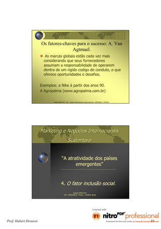 Prof. Hubert Drouvot 19
Hubert DROUVOT - IAE – Institut d’Administration des Entreprises - GRENOBLE - FRANCE
Os fatores-chaves para o sucesso: A. Van
Agtmael.
As marcas globais estão cada vez mais
considerando que seus fornecedores
assumam a responsabilidade de operarem
dentro de um rigido codigo de conduto, o que
oferece oportunidades e desafios.
Exemplos: a Nike à partir dos anos 90.
A Agropalma (www.agropalma.com.br)
Marketing e NegMarketing e Negóócios Internacionaiscios Internacionais
SustentareSustentare
“A atratividade dos países
emergentes”
Hubert DROUVOT
IAE - GRENOBLE France - UNAMA Brasil
4. O fator inclusão social.
 