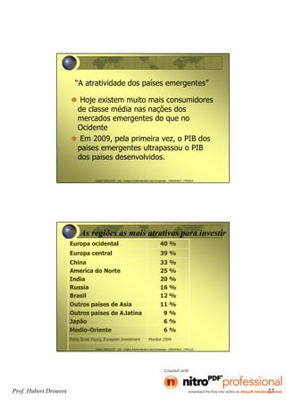 Prof. Hubert Drouvot 22
Hubert DROUVOT - IAE – Institut d’Administration des Entreprises - GRENOBLE - FRANCE
“A atratividade dos países emergentes”
Hoje existem muito mais consumidores
de classe média nas nações dos
mercados emergentes do que no
Ocidente
Em 2009, pela primeira vez, o PIB dos
paises emergentes ultrapassou o PIB
dos paises desenvolvidos.
Hubert DROUVOT - IAE – Institut d’Administration des Entreprises - GRENOBLE - FRANCE
As regiões as mais atrativas para investir
Europa ocidental 40 %
Europa central 39 %
China
America do Norte
India
Russia
Brasil
33 %
25 %
20 %
16 %
12 %
Outros paises de Asia 11 %
Outros paises de A.latina
Japão
9 %
6 %
Medio-Oriente 6 %
Fonte Ernst Young, European Investment Monitor 2009
 