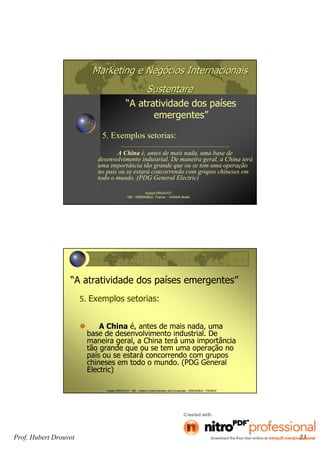 Prof. Hubert Drouvot 23
Marketing e NegMarketing e Negóócios Internacionaiscios Internacionais
SustentareSustentare
“A atratividade dos países
emergentes”
Hubert DROUVOT
IAE - GRENOBLE France - UNAMA Brasil
5. Exemplos setorias:
A China é, antes de mais nada, uma base de
desenvolvimento industrial. De maneira geral, a China terá
uma importância tão grande que ou se tem uma operação
no país ou se estará concorrendo com grupos chineses em
todo o mundo. (PDG General Electric)
Hubert DROUVOT - IAE – Institut d’Administration des Entreprises - GRENOBLE - FRANCE
“A atratividade dos países emergentes”
5. Exemplos setorias:
A China é, antes de mais nada, uma
base de desenvolvimento industrial. De
maneira geral, a China terá uma importância
tão grande que ou se tem uma operação no
país ou se estará concorrendo com grupos
chineses em todo o mundo. (PDG General
Electric)
 