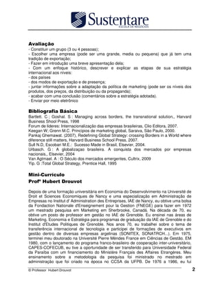© Professor Hubert Drouvot 2
- Constituir um grupo (3 ou 4 pessoas);
- Escolher uma empresa (pode ser uma grande, media ou pequena) que já tem uma
tradição de exportação;
- Fazer em introdução uma breve apresentação dela;
- Com um enfoque histórico, descrever e explicar as etapas de sua estratégia
internacional aos níveis:
- dos países
- dos modos de exportação e de presença;
- juntar informações sobre a adaptação da política de marketing (pode ser os níveis dos
produtos, dos preços, da distribuição ou da propaganda);
- acabar com uma conclusão (comentários sobre a estratégia adotada).
- Enviar por meio eletrônico
Bartlett. C ; Goshal. S : Managing across borders, the transnational solution,, Harvard
Business Shool Press, 1998
Forum de lideres: Internacionalização das empresas brasileiras, Clio Editora, 2007.
Keegan W; Grenn M.C. Princípios de marketing global, Saraiva, São Paulo, 2000.
Pankaj Ghemawat. (2007), Redefining Global Strategy: crossing Borders in a World where
diference still matters, Harvard Business School Press, 2007.
Sull N.D, Escobari M.E.: Sucesso Made in Brasil, Elsevier, 2004.
Urbasch. G : A globalizaçao brasileira. A conquista dos mercados por empresas
nacionais,, Elsevier, 2004
Van Agtmael. A : O Século dos mercados emergentes, Cultrix, 2009
Yip. G :Total Global Strategy, Prentice Hall, 1995
! " # "
$%" "
Depois de uma formação universitária em Economia do Desenvolvimento na Université de
Droit et Sciences Economiques de Nancy e uma especialização em Administração de
Empresas no Institut d' Administration des Entreprises, IAE de Nancy, eu obtive uma bolsa
da Fondaction Nationale d'Enseignement pour la Gestion (FNEGE) para fazer em 1972
um mestrado pesquisa em Marketing em Sherbrooke, Canadá. Na década de 70, eu
obtive um posto de professor em gestão no IAE de Grenoble. Eu ensinei nas áreas de
Marketing, Economia e Estratégia para programas de graduação da IAE de Grenoble e do
Institut d'Etudes Politiques de Grenoble. Nos anos 70, eu trabalhei sobre o tema de
transferência internacional de tecnologia e participei de formações de executivos em
gestão dentro de diversas empresas argelinas (SONITEX, SONATRCH...). Em 1975,
terminei meu doutorado na Université Pierre Mèndes France em Ciências de Gestão. EM
1980, com o lançamento do programa franco-brasileiro de cooperação inter-universitário,
CAPES-COFECUB, eu tive a oportunidade de ser transferido para Universidade Federal
da Paraíba com um financiamento do Ministère Français des Affaires Etrangères. Meu
ensinamento sobre a metodologia da pesquisa foi ministrado no mestrado em
administração que foi criado na época no CCSA da UFPB. De 1976 a 1986, eu fui
 