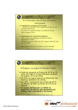 Prof. Hubert Drouvot 30
Hubert DROUVOT - IAE – Institut d’Administration des Entreprises - GRENOBLE - FRANCE
As estrategias das firmas dos paises
emergentes
Aquisição de construtores na Europa:
SAIC (JV com GM, VW): compra de MG Rover e do
coreano Ssang Yong
Tata Motors: compra de Jaguar e Land Rover à Ford
Geely comprou Volvo
Implantação dos construtores indianos:
Tata: usina de assemblagem em Malásia, Kenya,
Bangladesh, Ucrania
Mahindra: usina em África do Sul, Uruguai, Itália (JV com
Fiat em 2006)
Fonte: Monde de l’Economie, 2/12/2008. Les Echos 23/04/2010
Hubert DROUVOT - IAE – Institut d’Administration des Entreprises - GRENOBLE - FRANCE
O Cognac e os negros no Estados-Unidos
Caida do consumo na França de 36 % en 20
anos. Em 2007, 6 % dos francèses compram
do cognac, 42 % do whiky.
No EUA, os negros querem se diferenciar dos
brancos, bebedores de whisky.
Em 2007, crescimento das vendas de 20 %
no Mexico, de 58% na China, de 173 % na
Estonia
O Cognac participa por 1,5 bilhão no
superavito da balança agro-alimentaria da
França (valor équivalente à 28 Airbus).
 