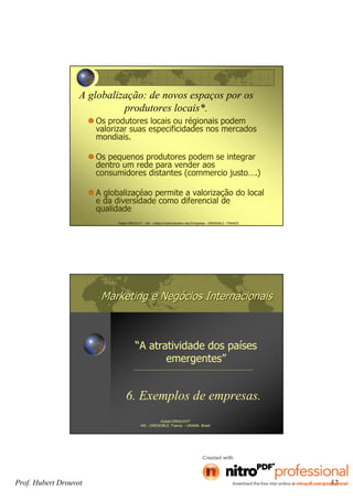 Prof. Hubert Drouvot 32
Hubert DROUVOT - IAE – Institut d’Administration des Entreprises - GRENOBLE - FRANCE
A globalização: de novos espaços por os
produtores locais*.
Os produtores locais ou régionais podem
valorizar suas especificidades nos mercados
mondiais.
Os pequenos produtores podem se integrar
dentro um rede para vender aos
consumidores distantes (commercio justo….)
A globalizaçéao permite a valorização do local
e da diversidade como diferencial de
qualidade
Marketing e NegMarketing e Negóócios Internacionaiscios Internacionais
“A atratividade dos países
emergentes”
Hubert DROUVOT
IAE - GRENOBLE France - UNAMA Brasil
6. Exemplos de empresas.
 