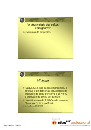 Prof. Hubert Drouvot 33
Hubert DROUVOT - IAE – Institut d’Administration des Entreprises - GRENOBLE - FRANCE
“A atratividade dos países
emergentes”
6. Exemplos de empresas.
Hubert DROUVOT - IAE – Institut d’Administration des Entreprises - GRENOBLE - FRANCE
Michelin
Daqui 2012, nos paises emergentes, o
objetivo e de dobrar as capacidades de
produção de pneu por carro e de 40 %
a produção de pmeu por camião.
Investimentos de 2 bilhões de euros na
China, na India e no Brasil.
Fonte: Les Echos, 23/11/2009
 
