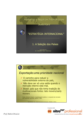 Marketing e NegMarketing e Negóócios Internacionaiscios Internacionais
SustentareSustentare
“ESTRATÉGIA INTERNACIONAL”
1. A Seleção dos Países
Hubert DROUVOT
IAE - GRENOBLE France -UNAMA Brasil
Hubert DROUVOT - IAE – Institut d’Administration des Entreprises - GRENOBLE - FRANCE
Exportação:uma prioridade nacional
O caminho para reduzir a
vulnerabilidade externa do país,
Não deve ser só uma saída quando o
mercado interno está mal,
Brasil: país que não tinha tradição de
multinacionais fortes: late movers/early
movers
Fonte: Gerhard Urbasch, A globalização brasileira. A conquista dos mercados
por empresas nacionais, Elsevier, 2004.
Prof. Hubert Drouvot 46
 