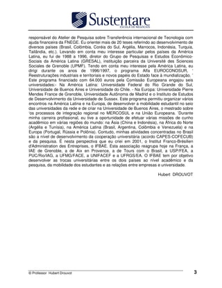 © Professor Hubert Drouvot 3
responsável do Atelier de Pesquisa sobre Transferência internacional de Tecnologia com
ajuda financeira da FNEGE. Eu orientei mais de 20 teses referindo ao desenvolvimento de
diversos países (Brasil, Colômbia, Coréia do Sul, Argélia, Marrocos, Indonésia, Turquia,
Tailândia, etc.). Levando em conta meu interesse particular pelos países da América
Latina, eu fui de 1988 a 1996, diretor do Grupo de Pesquisas e Estudos Econômico-
Sociais da América Latina (GRESAL), instituição parceira da Université des Sciences
Sociales de Grenoble (UPMF). Tendo em conta meu interesse pela América Latina, eu
dirigi durante os anos de 1996/1997, o programa Alfa EUROCONOSUR, ‘
Reestruturações industriais e territoriais e novos papéis do Estado face à mundialização. ’
Este programa financiado com 64.000 euros pela Comissão Europeana engajou seis
universidades:- Na América Latina: Universidade Federal do Rio Grande do Sul,
Universidade de Buenos Aires e Universidade do Chile. - Na Europa: Universidade Pierre
Mendes France de Grenoble, Universidade Autônoma de Madrid e o Instituto de Estudos
de Desenvolvimento da Universidade de Sussex. Este programa permitiu organizar vários
encontros na América Latina e na Europa, de desenvolver a mobilidade estudantil no seio
das universidades da rede e de criar na Universidade de Buenos Aires, o mestrado sobre
‘os processos de integração regional no MERCOSUL e na União Europeana. ’Durante
minha carreira profissional, eu tive a oportunidade de efetuar várias missões de cunho
acadêmico em várias regiões do mundo: na Ásia (China e Indonésia), na África do Norte
(Argélia e Tunísia), na América Latina (Brasil, Argentina, Colômbia e Venezuela) e na
Europa (Portugal, Rússia e Polônia). Contudo, minhas atividades concentradas no Brasil
são a nível de desenvolvimento da cooperação universitária (acordo CAPES-COFECUB)
e da pesquisa. É nesta perspectiva que eu criei em 2001, o Institut Franco-Brésilien
d'Administration des Entreprises, o IFBAE. Esta associação reagrupa hoje na França, a
IAE de Grenoble, a de Aix en Provence, a de Tours com o Brasil, a USP/FEA, a
PUC/Rio/IAG, a UFMG/FACE, a UNIFACEF e a UFRGS/EA. O IFBAE tem por objetivo
desenvolver as trocas universitárias entre os dois países ao nível acadêmico e da
pesquisa, da mobilidade dos estudantes e as relações entre empresas e universidade.
Hubert DROUVOT
 