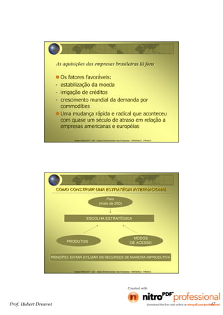 Hubert DROUVOT - IAE – Institut d’Administration des Entreprises - GRENOBLE - FRANCE
As aquisições das empresas brasileiras lá fora
Os fatores favoráveis:
- estabilização da moeda
- irrigação de créditos
- crescimento mundial da demanda por
commodities
Uma mudança rápida e radical que aconteceu
com quase um século de atraso em relação a
empresas americanas e européias
Hubert DROUVOT - IAE – Institut d’Administration des Entreprises - GRENOBLE - FRANCE
COMO CONSTRUIR UMA ESTRATÉGIA INTERNACIONALCOMO CONSTRUIR UMA ESTRATÉGIA INTERNACIONAL
ESCOLHA ESTRATÉGICA
País
(mais de 250)
PRODUTOS
MODOS
DE ACESSO
PRINCÍPIO: EVITAR UTILIZAR OS RECURSOS DE MANEIRA IMPRODUTIVA
Prof. Hubert Drouvot 47
 