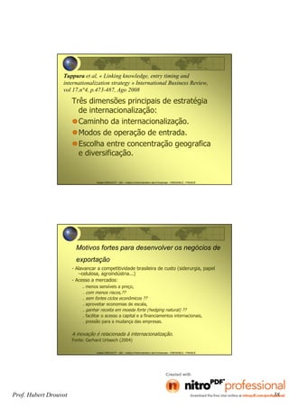 Hubert DROUVOT - IAE – Institut d’Administration des Entreprises - GRENOBLE - FRANCE
Tuppura et al, « Linking knowledge, entry timing and
internationalization strategy » International Business Review,
vol 17,n°4, p.473-487, Ago 2008
Três dimensões principais de estratégia
de internacionalização:
Caminho da internacionalização.
Modos de operação de entrada.
Escolha entre concentração geografica
e diversificação.
Hubert DROUVOT - IAE – Institut d’Administration des Entreprises - GRENOBLE - FRANCE
Motivos fortes para desenvolver os negócios de
exportação
- Alavancar a competitividade brasileira de custo (siderurgia, papel
–celulosa, agroindústria...)
- Acesso a mercados:
. menos sensíveis a preço,
. com menos riscos,??
. sem fortes ciclos econômicos ??
. aproveitar economias de escala,
. ganhar receita em moeda forte (hedging natural) ??
. facilitar o acesso a capital e a financiamentos internacionais,
. pressão para a mudança das empresas.
A inovação é relacionada à internacionalização.
Fonte: Gerhard Urbasch (2004)
Prof. Hubert Drouvot 38
 