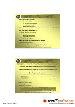 Hubert DROUVOT - IAE – Institut d’Administration des Entreprises - GRENOBLE - FRANCE
ESTRATÉGIA GEOGRÁFICA
A seleção dos mercados:
• os recursos de informações
• os critérios de seleção
• a abordagem empírica
Existem muitas empresas que começaram a exportar mais por acaso do que prospecção sistemática.
ESTRATÉGIA DE ABORDAGEM
A escolha do modo de presença:
• em função dos produtos
• em função da empresa
• em função do país
ESTRATÉGIA DE MARKETING INTERNACIONAL
A política de Marketing-Mix:
• adaptação ou standardização (padronização).
Hubert DROUVOT - IAE – Institut d’Administration des Entreprises - GRENOBLE - FRANCE
ESBOESBOÇÇO DAS ETAPAS DURANTE A SELEO DAS ETAPAS DURANTE A SELEÇÇÃO DOS MERCADOSÃO DOS MERCADOS
Critérios de seleção dos Mercados: identificação das variáveis chaves
Estimativa dos Mercados potenciais: quantificação das variáveis chaves
Classificação dos Mercados:
Mercados onde os
dados justificam um
estudo detalhado
Mercados ocasionais Mercados não
enquadrados à
vocação da empressa
Outras características do mercado
Investimentos/meios/potencial
ESCOLHA DO MODO DE ABORDAGEM … EXPORTAÇÃO
LICENÇA
INVESTIMENTOS DIRETOS
*volume
*crescimento
Prof. Hubert Drouvot 49
 