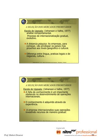 Hubert DROUVOT - IAE – Institut d’Administration des Entreprises - GRENOBLE - FRANCE
A SELEÇÃO DOS MERCADOS PRIORITÁRIOS
Escola de Uppsala: (Johanson e Valhe, 1977)
analise comportamental.
Processo de internacionalização gradual,
evolutivo.
A distancia psiquica: As empresas, para
começar, vão privilegiar os paises mas
proximos aos niveis geografico e cultural.
Diferença entre lingua, praticas legais e de
negocios, cultura…
Hubert DROUVOT - IAE – Institut d’Administration des Entreprises - GRENOBLE - FRANCE
A SELEÇÃO DOS MERCADOS PRIORITÁRIOS
Escola de Uppsala: (Johanson e Valhe, 1977)
A falta de conhecimento é um importante
obstaculo no desenvolvimento de operações
internacionais.
O conhecimento é adquirido através da
experiência.
A empresa internacionaliza suas operações
investindo recursos de maneira gradual.
Prof. Hubert Drouvot 39
 