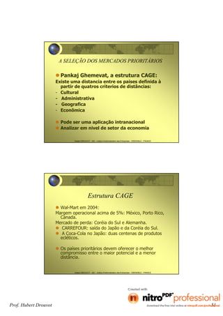Hubert DROUVOT - IAE – Institut d’Administration des Entreprises - GRENOBLE - FRANCE
A SELEÇÃO DOS MERCADOS PRIORITÁRIOS
Pankaj Ghemevat, a estrutura CAGE:
Existe uma distancia entre os paises definida à
partir de quatros criterios de distâncias:
- Cultural
- Administrativa
- Geografica
- Econômica
Pode ser uma aplicação intranacional
Analizar em nivel de setor da economia
Hubert DROUVOT - IAE – Institut d’Administration des Entreprises - GRENOBLE - FRANCE
Estrutura CAGE
Wal-Mart em 2004:
Margem operacional acima de 5%: México, Porto Rico,
Canada.
Mercado de perda: Coréia do Sul e Alemanha.
CARREFOUR: saída do Japão e da Coréia do Sul.
A Coca-Cola no Japão: duas centenas de produtos
ecléticos.
Os países prioritários devem oferecer o melhor
compromisso entre o maior potencial e a menor
distância.
Prof. Hubert Drouvot 51
 