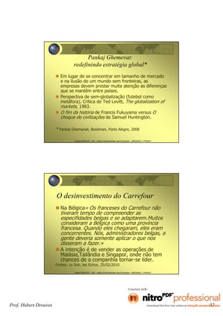 Hubert DROUVOT - IAE – Institut d’Administration des Entreprises - GRENOBLE - FRANCE
Pankaj Ghemevat:
redefinindo estratégia global*
Em lugar de se concentrar em tamanho de mercado
e na ilusão de um mundo sem fronteiras, as
empresas devem prestar muita atenção as diferenças
que se mantêm entre paises.
Perspectiva de sem-globalização (futebol como
metáfora). Critica de Ted Levitt, The globalization of
markets, 1983.
O fim da história de Francis Fukuyama versus O
choque de civilizações de Samuel Huntington.
* Pankaj Ghemanat, Bookman, Porto Alegre, 2008
Hubert DROUVOT - IAE – Institut d’Administration des Entreprises - GRENOBLE - FRANCE
O desinvestimento do Carrefour
Na Bélgica« Os franceses do Carrefour não
tiveram tempo de compreender as
especifidades belgas e se adaptarem.Muitos
consideram a Bélgica como uma província
francesa. Quando eles chegaram, eles eram
concorrentes. Nós, administradores belgas, a
gente deveria somente aplicar o que nos
disseram a fazer.»
A intenção é de vender as operações de
Malásia,Tailândia e Singapor, onde não tem
chances de a companhia tornar-se líder.
Fontes: Le Soir, les Echos, 25/02/2010
Prof. Hubert Drouvot 52
 