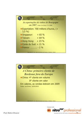 Hubert DROUVOT - IAE – Institut d’Administration des Entreprises - GRENOBLE - FRANCE
As exportações de vinhos de Bourgogne
em 2007. Fonte: Les Echos 17/11/2008
Exportation: 700 millions d’euros, (+
3,5 %)
Singapour: + 65 %
Taiwan: + 64 %
Hong Hong: + 23 %
Corée du Sud: + 21 %
France: ……….. - 2 %
Hubert DROUVOT - IAE – Institut d’Administration des Entreprises - GRENOBLE - FRANCE
A China: primeiro cliente de
Bordeaux fora da Europa
China: 4° cliente em volume
8° cliente em valor
Em valores, as vendas dobram em 2009
Fonte: Les Echos, 16/03/2010
Prof. Hubert Drouvot 56
 