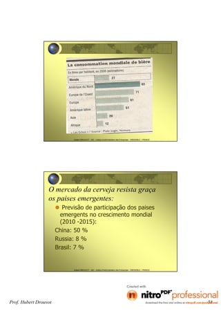 Hubert DROUVOT - IAE – Institut d’Administration des Entreprises - GRENOBLE - FRANCE
Hubert DROUVOT - IAE – Institut d’Administration des Entreprises - GRENOBLE - FRANCE
O mercado da cerveja resista graça
os paises emergentes:
Previsão de participação dos paises
emergents no crescimento mondial
(2010 -2015):
China: 50 %
Russia: 8 %
Brasil: 7 %
Prof. Hubert Drouvot 58
 