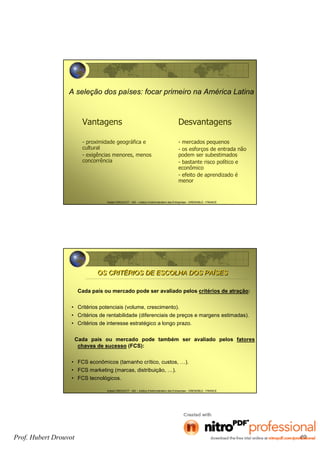 Hubert DROUVOT - IAE – Institut d’Administration des Entreprises - GRENOBLE - FRANCE
A seleção dos países: focar primeiro na América Latina
Vantagens
- proximidade geográfica e
cultural
- exigências menores, menos
concorrência
Desvantagens
- mercados pequenos
- os esforços de entrada não
podem ser subestimados
- bastante risco político e
econômico
- efeito de aprendizado é
menor
Hubert DROUVOT - IAE – Institut d’Administration des Entreprises - GRENOBLE - FRANCE
OS CRITÉRIOS DE ESCOLHA DOS PAÍSESOS CRITÉRIOS DE ESCOLHA DOS PAÍSES
Cada país ou mercado pode ser avaliado pelos critérios de atração:
• Critérios potenciais (volume, crescimento).
• Critérios de rentabilidade (diferenciais de preços e margens estimadas).
• Critérios de interesse estratégico a longo prazo.
Cada país ou mercado pode também ser avaliado pelos fatores
chaves de sucesso (FCS):
• FCS econômicos (tamanho crítico, custos, …).
• FCS marketing (marcas, distribuição, …).
• FCS tecnológicos.
Prof. Hubert Drouvot 49
 