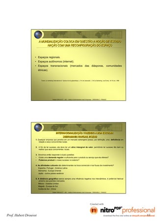 Hubert DROUVOT - IAE – Institut d’Administration des Entreprises - GRENOBLE - FRANCE
• Espaços regionais.
• Espaços autônomos (internet).
• Espaços transnacionais (mercados das diásporas, comunidades
étnicas).
Fonte: Le marketing International à l ’épreuve de la géopolitique, J. M. de Leesnyder, L ’Art du Marketing, Les Echos, 18-19 Jun, 1999
A MUNDIALIZAÇÃO COLOCA EM QUESTÃO A NOÇÃO DE ESTADO
NAÇÃO COM UMA RECONFIGURAÇÃO DO ESPAÇO
A MUNDIALIZAÇÃO COLOCA EM QUESTÃO A NOÇÃO DE ESTADO
NAÇÃO COM UMA RECONFIGURAÇÃO DO ESPAÇO
Hubert DROUVOT - IAE – Institut d’Administration des Entreprises - GRENOBLE - FRANCE
1. Qualquer empresa que penetra em um mercado estrangeiro possui, por definição, uma deficiência em
relação a seus concorrentes locais.
2. A fim de ter sucesso, ela deve ter um ativo intangível de valor, permitindo ter sucesso tão bem ou
melhor que seus concorrentes locais.
3. Devemos então responder à duas questões:
• Existe uma demanda regular e suficiente para o produto ou serviço que ela oferece?
• Podemos produzir o nosso sucesso no exterior?
4. As afinidades culturais são determinantes na troca comercial e nos fluxos de investimento?
Espanha, Portugal - América Latina
Alemanha - Europa Oriental
Japão - outros países asiáticos
5. A distância geográfica exerce sempre uma influência negativa nos intercâmbios, é preferível fabricar
próximo aos grandes mercados.
México - Estados Unidos
Magreb - Europa do Sul
Coréia do Sul - China
INTERNACIONALIZAÇÃO / FAZENDO A BOA ESCOLHA
SUBRAMANIA RANGAN, INSEAD
INTERNACIONALIZAÇÃO / FAZENDO A BOA ESCOLHA
SUBRAMANIA RANGAN, INSEAD
Prof. Hubert Drouvot 61
 