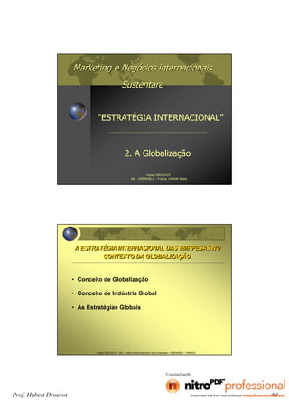 Marketing e NegMarketing e Negóócios internacionaiscios internacionais
SustentareSustentare
2. A Globalização
Hubert DROUVOT
IAE - GRENOBLE – France, UNAMA Brasil
“ESTRATÉGIA INTERNACIONAL”
Hubert DROUVOT - IAE – Institut d’Administration des Entreprises - GRENOBLE - FRANCE
A ESTRATÉGIA INTERNACIONAL DAS EMRPESAS NO
CONTEXTO DA GLOBALIZAÇÃO
A ESTRATÉGIA INTERNACIONAL DAS EMRPESAS NO
CONTEXTO DA GLOBALIZAÇÃO
• Conceito de Globalização
• Conceito de Indústria Global
• As Estratégias Globais
Prof. Hubert Drouvot 64
 