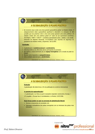 Hubert DROUVOT - IAE – Institut d’Administration des Entreprises - GRENOBLE - FRANCE
A GLOBALIZAÇÃO: O PLANO POLÍTICOA GLOBALIZAÇÃO: O PLANO POLÍTICO
« No momento atual, existe uma única grande superpotência global: os Estados Unidos. O
desaparecimento desta superpotência significará a desordem e a anarquia. Eu não
acredito que nos próximos vinte e cinco anos possa aparecer uma outra potência. Os
Estados Unidos são uma potência global em razão da sua supremacia econômica,
tecnológica, militar e cultural ». A América permanecerá como « árbitro » do mundo,
entrevista de Zbigniew Brzezinski, ex-conselheiro para assuntos de segurança do
presidente dos Estados Unidos, L’Expansion, 18/12/1997.
Conclusão:
• A globalização é multidimensional e combinatória.
• Interdependência dos diferentes atores participantes do processo.
• Ela objetiva o desenvolvimento de um espaço homogêneo com a erosão do poder do
Estado.
• Ela tem como imperativo a competitividade.
• Uma condição essencial para a atratividade.
Hubert DROUVOT - IAE – Institut d’Administration des Entreprises - GRENOBLE - FRANCE
Evolução
A globalização não determinou o fim da politização do comércio internacional.
A caminho da regionalização?
« A globalização é um fato ao qual é necessário responder construindo a Europa. »
J-P Langellier. L’Europe face à mondialisation, Le Monde, 21/07/1996.
Duas forças podem se opor ao processo de globalização liberal:
• Diversos componentes da sociedade civil.
• Interesses contraditórios dos países emergentes com os interesses dos países mais
avançados.
A GLOBALIZAÇÃO: O PLANO POLÍTICOA GLOBALIZAÇÃO: O PLANO POLÍTICO
Prof. Hubert Drouvot 66
 