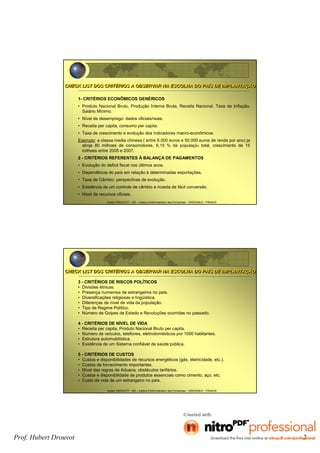 Prof. Hubert Drouvot 2
Hubert DROUVOT - IAE – Institut d’Administration des Entreprises - GRENOBLE - FRANCE
CHECK LIST DOS CRITÉRIOS A OBSERVAR NA ESCOLHA DO PAÍS DE IMPLANTAÇÃOCHECK LIST DOS CRITÉRIOS A OBSERVAR NA ESCOLHA DO PAÍS DE IMPLANTAÇÃO
1- CRITÉRIOS ECONÔMICOS GENÉRICOS
• Produto Nacional Bruto, Produção Interna Bruta, Receita Nacional, Taxa de Inflação,
Salário Mínimo.
• Nível de desemprego: dados oficiais/reais.
• Receita per capita, consumo per capita.
• Taxa de crescimento e evolução dos indicadores macro-econômicos.
Exemplo: a classa media chinesa ( entre 6.000 euros e 50.000 euros de renda por ano) ja
atinje 80 milhoes de consomidores, 6,15 % da população total, crescimento de 15
milhoes entre 2005 e 2007.
2 - CRITÉRIOS REFERENTES À BALANÇA DE PAGAMENTOS
• Evolução do deficit fiscal nos últimos anos.
• Dependência do país em relação à determinadas exportações.
• Taxa de Câmbio: perspectivas de evolução.
• Existência de um controle de câmbio e moeda de fácil conversão.
• Nível de recursos oficiais.
Hubert DROUVOT - IAE – Institut d’Administration des Entreprises - GRENOBLE - FRANCE
3 - CRITÉRIOS DE RISCOS POLÍTICOS
• Divisões étnicas.
• Presença numerosa de estrangeiros no país.
• Diversificações religiosas e lingüística.
• Diferenças de nível de vida da população.
• Tipo de Regime Político.
• Número de Golpes de Estado e Revoluções ocorridas no passado.
4 - CRITÉRIOS DE NÍVEL DE VIDA
• Receita per capita, Produto Nacional Bruto per capita.
• Número de veículos, telefones, eletrodomésticos por 1000 habitantes.
• Estrutura automobilística.
• Existência de um Sistema confiável de saúde pública.
5 - CRITÉRIOS DE CUSTOS
• Custos e disponibilidades de recursos energéticos (gás, eletricidade, etc.).
• Custos de fornecimento importantes.
• Nível das regras de Aduana, obstáculos tarifários.
• Custos e disponibilidade de produtos essenciais como cimento, aço, etc.
• Custo de vida de um estrangeiro no país.
CHECK LIST DOS CRITÉRIOS A OBSERVAR NA ESCOLHA DO PAÍS DE IMPLANTAÇÃOCHECK LIST DOS CRITÉRIOS A OBSERVAR NA ESCOLHA DO PAÍS DE IMPLANTAÇÃO
 
