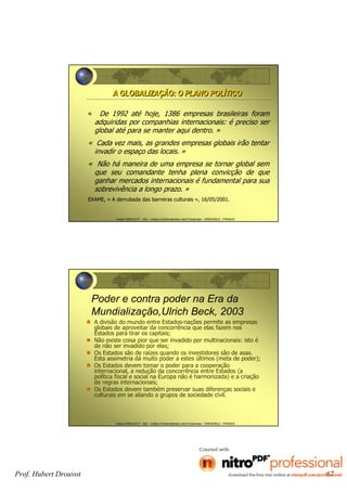 Hubert DROUVOT - IAE – Institut d’Administration des Entreprises - GRENOBLE - FRANCE
A GLOBALIZAÇÃO: O PLANO POLÍTICOA GLOBALIZAÇÃO: O PLANO POLÍTICO
« De 1992 até hoje, 1386 empresas brasileiras foram
adquiridas por companhias internacionais: é preciso ser
global até para se manter aqui dentro. »
« Cada vez mais, as grandes empresas globais irão tentar
invadir o espaço das locais. »
« Não há maneira de uma empresa se tornar global sem
que seu comandante tenha plena convicção de que
ganhar mercados internacionais é fundamental para sua
sobrevivência a longo prazo. »
EXAME, « A derrubada das barreiras culturais », 16/05/2001.
Hubert DROUVOT - IAE – Institut d’Administration des Entreprises - GRENOBLE - FRANCE
Poder e contra poder na Era da
Mundialização,Ulrich Beck, 2003
A divisão do mundo entre Estados-nações permite as empresas
globais de aproveitar da concorrência que elas fazem nos
Estados para tirar os capitais;
Não existe coisa pior que ser invadido por multinacionais: isto é
de não ser invadido por elas;
Os Estados são de raízes quando os investidores são de asas.
Esta assimetria dá muito poder a estes últimos (meta de poder);
Os Estados devem tomar o poder para a cooperação
internacional, a redução da concorrência entre Estados (a
política fiscal e social na Europa não é harmonizada) e a criação
de regras internacionais;
Os Estados devem também preservar suas diferenças sociais e
culturais em se aliando a grupos de sociedade civil.
Prof. Hubert Drouvot 67
 