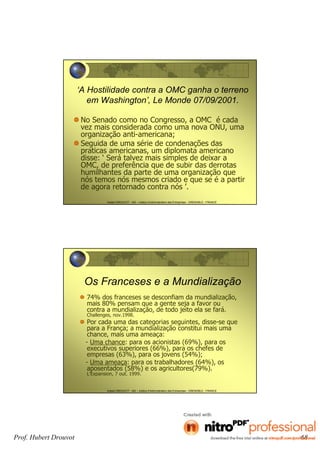 Hubert DROUVOT - IAE – Institut d’Administration des Entreprises - GRENOBLE - FRANCE
‘A Hostilidade contra a OMC ganha o terreno
em Washington’, Le Monde 07/09/2001.
No Senado como no Congresso, a OMC é cada
vez mais considerada como uma nova ONU, uma
organização anti-americana;
Seguida de uma série de condenações das
praticas americanas, um diplomata americano
disse: ‘ Será talvez mais simples de deixar a
OMC, de preferência que de subir das derrotas
humilhantes da parte de uma organização que
nós temos nós mesmos criado e que se é a partir
de agora retornado contra nós ’.
Hubert DROUVOT - IAE – Institut d’Administration des Entreprises - GRENOBLE - FRANCE
Os Franceses e a Mundialização
74% dos franceses se desconfiam da mundialização,
mais 80% pensam que a gente seja a favor ou
contra a mundialização, de todo jeito ela se fará.
Challenges, nov.1998.
Por cada uma das categorias seguintes, disse-se que
para a França; a mundialização constitui mais uma
chance, mais uma ameaça:
- Uma chance: para os acionistas (69%), para os
executivos superiores (66%), para os chefes de
empresas (63%), para os jovens (54%);
- Uma ameaça: para os trabalhadores (64%), os
aposentados (58%) e os agricultores(79%).
L’Expansion, 7 out. 1999.
Prof. Hubert Drouvot 68
 