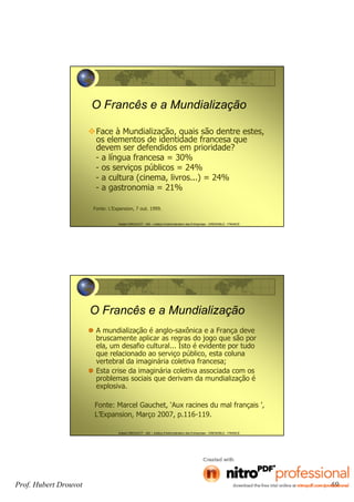 Hubert DROUVOT - IAE – Institut d’Administration des Entreprises - GRENOBLE - FRANCE
O Francês e a Mundialização
Face à Mundialização, quais são dentre estes,
os elementos de identidade francesa que
devem ser defendidos em prioridade?
- a língua francesa = 30%
- os serviços públicos = 24%
- a cultura (cinema, livros...) = 24%
- a gastronomia = 21%
Fonte: L’Expansion, 7 out. 1999.
Hubert DROUVOT - IAE – Institut d’Administration des Entreprises - GRENOBLE - FRANCE
O Francês e a Mundialização
A mundialização é anglo-saxônica e a França deve
bruscamente aplicar as regras do jogo que são por
ela, um desafio cultural... Isto é evidente por tudo
que relacionado ao serviço público, esta coluna
vertebral da imaginária coletiva francesa;
Esta crise da imaginária coletiva associada com os
problemas sociais que derivam da mundialização é
explosiva.
Fonte: Marcel Gauchet, ‘Aux racines du mal français ’,
L’Expansion, Março 2007, p.116-119.
Prof. Hubert Drouvot 69
 