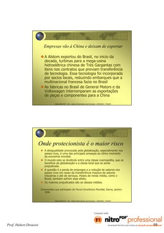 Hubert DROUVOT - IAE – Institut d’Administration des Entreprises - GRENOBLE - FRANCE
Empresas vão à China e deixam de exportar
A Alstom exportou do Brasil, no inicio da
decada, turbinas para a mega-usina
hidroelétrica chinesa de Très Gargantas com
itens nos contratos que previam transferência
de tecnologia. Essa tecnologia foi incorporada
por socios locais, reduzindo embarques que a
multinacional francesa fazia no Brasil
As fabricas no Brasil de General Motors e da
Volkswagen interromparam as exportações
de peças e componentes para a China
Hubert DROUVOT - IAE – Institut d’Administration des Entreprises - GRENOBLE - FRANCE
Onde protecionista é o maior risco
A desigualidade provocada pela globalização, especialmente nos
paises ricos, é uma das principais ameaças ao otimo momento
da economia mondial.
O mundo esta se dividindo entre uma classe cosmopolita, que se
beneficia da globalização e a classe local que se sente
prejudicada.
A questão é a perda de empregos e a redução de salarios nos
paises ricos em razao da transferência massiva de setores
industrias e até de serviços. Paises de renda média, como o
Brasil, também sofrem esse efeito.
Os maiores prejudicados são as classes médias.
Economistas que participam do Forum Econômico Mundial, Davos, janeiro
2006
Prof. Hubert Drouvot 59
 