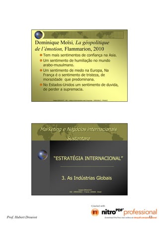 Hubert DROUVOT - IAE – Institut d’Administration des Entreprises - GRENOBLE - FRANCE
Dominique Moïsi, La géopolitique
de l’émotion, Flammarion, 2010
Tem mais sentimentos de confiança na Asia.
Um sentimento de humiliação no mundo
arabo-musulmano.
Um sentimento de medo na Europa, Na
França é o sentimento de tristeza, de
morazidade que predominana.
No Estados-Unidos um sentimento de duvida,
de perder a supremacia.
Marketing e NegMarketing e Negóócios internacionaiscios internacionais
SustentareSustentare
3. As Indústrias Globais
Hubert DROUVOT,
IAE - GRENOBLE – France, UNAMA - Brasil
“ESTRATÉGIA INTERNACIONAL”
Prof. Hubert Drouvot 72
 