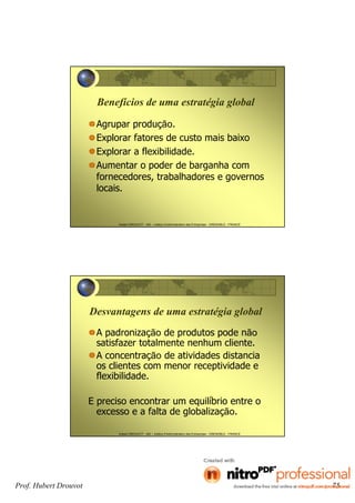 Hubert DROUVOT - IAE – Institut d’Administration des Entreprises - GRENOBLE - FRANCE
Benefícios de uma estratégia global
Agrupar produção.
Explorar fatores de custo mais baixo
Explorar a flexibilidade.
Aumentar o poder de barganha com
fornecedores, trabalhadores e governos
locais.
Hubert DROUVOT - IAE – Institut d’Administration des Entreprises - GRENOBLE - FRANCE
Desvantagens de uma estratégia global
A padronização de produtos pode não
satisfazer totalmente nenhum cliente.
A concentração de atividades distancia
os clientes com menor receptividade e
flexibilidade.
E preciso encontrar um equilíbrio entre o
excesso e a falta de globalização.
Prof. Hubert Drouvot 75
 