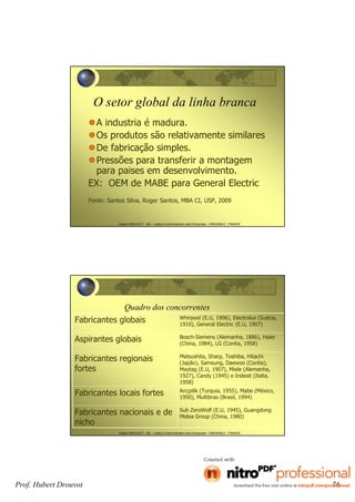 Hubert DROUVOT - IAE – Institut d’Administration des Entreprises - GRENOBLE - FRANCE
O setor global da linha branca
A industria é madura.
Os produtos são relativamente similares
De fabricação simples.
Pressões para transferir a montagem
para paises em desenvolvimento.
EX: OEM de MABE para General Electric
Fonte: Santos Silva, Roger Santos, MBA CI, USP, 2009
Hubert DROUVOT - IAE – Institut d’Administration des Entreprises - GRENOBLE - FRANCE
Quadro dos concorrentes
Fabricantes globais Whirpool (E.U, 1906), Electrolux (Suécia,
1910), General Electric (E.U, 1907)
Aspirantes globais Bosch-Siemens (Alemanha, 1886), Haier
(China, 1984), LG (Coréia, 1958)
Fabricantes regionais
fortes
Matsushita, Sharp, Toshiba, Hitachi
(Japão), Samsung, Daewoo (Coréia),
Maytag (E.U, 1907), Miele (Alemanha,
1927), Candy (1945) e Indesit (Italia,
1958)
Fabricantes locais fortes Arcçelik (Turquia, 1955), Mabe (México,
1950), Multibras (Brasil, 1994)
Fabricantes nacionais e de
nicho
Sub ZeroWolf (E.U, 1945), Guangdong
Midea Group (China, 1980)
Prof. Hubert Drouvot 76
 