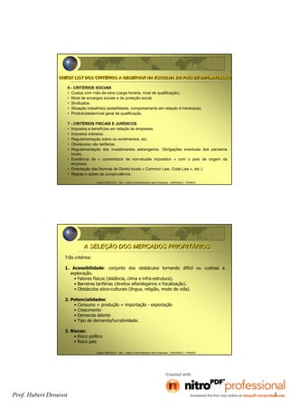 Prof. Hubert Drouvot 3
Hubert DROUVOT - IAE – Institut d’Administration des Entreprises - GRENOBLE - FRANCE
6 - CRITÉRIOS SOCIAIS
• Custos com mão-de-obra (carga horária, nível de qualificação).
• Nível de encargos sociais e de proteção social.
• Sindicatos.
• Situação trabalhista (estabilidade, comportamento em relação à hierarquia).
• Produtividade/nível geral de qualificação.
7 - CRITÉRIOS FISCAIS E JURÍDICOS
• Impostos e benefícios em relação às empresas.
• Impostos indiretos.
• Regulamentação sobre os rendimentos, etc.
• Obstáculos não tarifários.
• Regulamentação dos investimentos estrangeiros. Obrigações eventuais dos parceiros
locais.
• Existência de « conventions de non-double imposition » com o país de origem da
empresa.
• Orientação das Normas de Direito locais « Common Law, Code Law », etc.).
• Regras e ações de Jurisprudência.
CHECK LIST DOS CRITÉRIOS A OBSERVAR NA ESCOLHA DO PAÍS DE IMPLANTAÇÃOCHECK LIST DOS CRITÉRIOS A OBSERVAR NA ESCOLHA DO PAÍS DE IMPLANTAÇÃO
Hubert DROUVOT - IAE – Institut d’Administration des Entreprises - GRENOBLE - FRANCE
Três critérios:
1. Acessibilidade: conjunto dos obstáculos tornando difícil ou custosa a
exploração.
• Fatores físicos (distância, clima e infra-estrutura).
• Barreiras tarifárias (direitos alfandegários e fiscalização).
• Obstáculos sócio-culturais (língua, religião, modo de vida).
2. Potencialidades:
• Consumo = produção + importação - exportação
• Crescimento
• Demanda latente
• Tipo de demanda/lucratividade.
3. Riscos:
• Risco político
• Risco país
A SELEÇÃO DOS MERCADOS PRIORITÁRIOSA SELEÇÃO DOS MERCADOS PRIORITÁRIOS
 