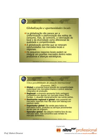 Hubert DROUVOT - IAE – Institut d’Administration des Entreprises - GRENOBLE - FRANCE
Globalização e oportunidades locais
La globalização não parece ser a
uniformização e padronização dos estilos de
consumo, mas, ao contrario, a valorização do
local e da diversidade como diferencial de
qualidade e competitividade.
A globalização permite que se renovam
oportunidades nos mercados locais e
regionais.
Os pequenos negocios locais podem se
integrar em grandes mercados dentro redes
produtivos e alianças estratégicas.
Hubert DROUVOT - IAE – Institut d’Administration des Entreprises - GRENOBLE - FRANCE
Cinco possibilidades de atuação internacional
(Lasserre, 2007)
Global: a empresa busca posição de competitividade
sustentavel nos mercados-chaves e controi sistemas
integrados de produção.
Regional: a empresa apresenta forte vantagem
competitiva em apenas um mercado chave (EUA,
Europa…), atuando marginalmente nas outras partes.
Dominante regional e global: esta presente em
mercados regionais mas não atua com lideraça em
nenhum deles.
Exportador global: Ela vende para todos os
mercados-chave, produtos ou serviços provenientes
de seu pais de originem.
Operador global: Ela adquire matéria fora do seu
mercado base, mas concentra suas vendas no
mercado domestico.
Prof. Hubert Drouvot 77
 