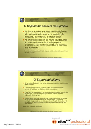 Hubert DROUVOT - IAE – Institut d’Administration des Entreprises - GRENOBLE - FRANCE
O Capitalismo não tem mais projeto
As únicas funções tratadas com indulgências
são as funções de suporte: a manutenção
industrial, as compras, a direção geral;
As empresas dispõem de muita liquidez, mas
ao invés de investir dentro de projetos
arriscados, elas preferem restituir o dinheiro
aos acionistas.
Fontes: Derek Perotte, Les Echos 29/11/05 citação do Wall Street Journal Europe; J.M.Vittori,
Les Echos, 11/11/05.
Hubert DROUVOT - IAE – Institut d’Administration des Entreprises - GRENOBLE - FRANCE
O Supercapitalismo
Os gerentes não podem mas tomar decisões divergentes dos interesses
dos acionastes
A pressão para maximizar o returno sobre os investimentos não
permite de satisfazer os objetivos sociais e ecológicos
E boa para os investissores e os consumidores que pagam menos caros
os produtos, é ruim para a produção de bens públicos e para a
seguridade dos empregos
Existem ainda empresas nacionais mas a maioridade delas na Europa
ou no Estados-Unidos trabalham ao nível mundial. A cadeia de
produção é organizada ao nível da planeta em função dos custos e da
eficacidade. O apoio dos governos aos campeões nacionais não tem
mais sentido.
Robert Reich, “Les Echos”, 28/01/2008
Prof. Hubert Drouvot 83
 